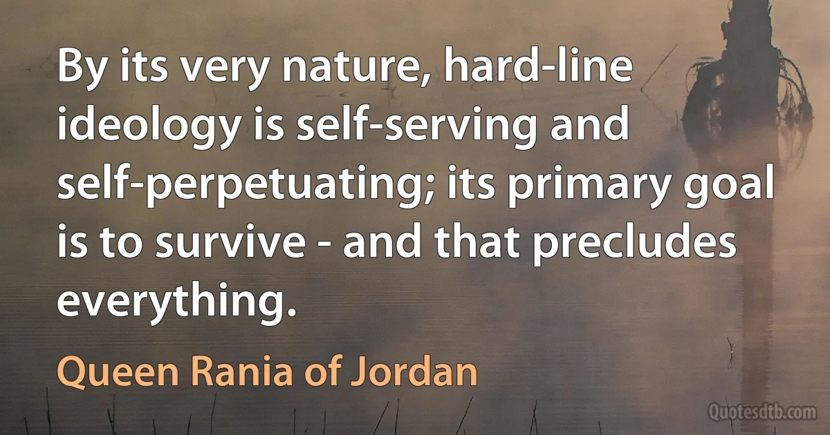 By its very nature, hard-line ideology is self-serving and self-perpetuating; its primary goal is to survive - and that precludes everything. (Queen Rania of Jordan)