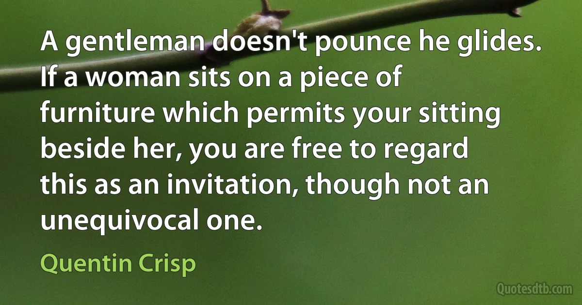 A gentleman doesn't pounce he glides. If a woman sits on a piece of furniture which permits your sitting beside her, you are free to regard this as an invitation, though not an unequivocal one. (Quentin Crisp)