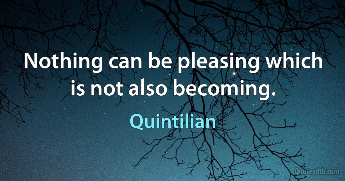 Nothing can be pleasing which is not also becoming. (Quintilian)