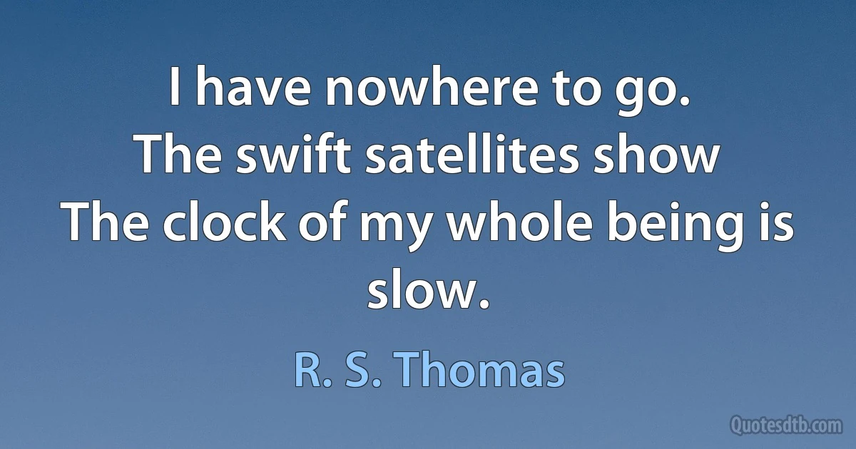 I have nowhere to go.
The swift satellites show
The clock of my whole being is slow. (R. S. Thomas)