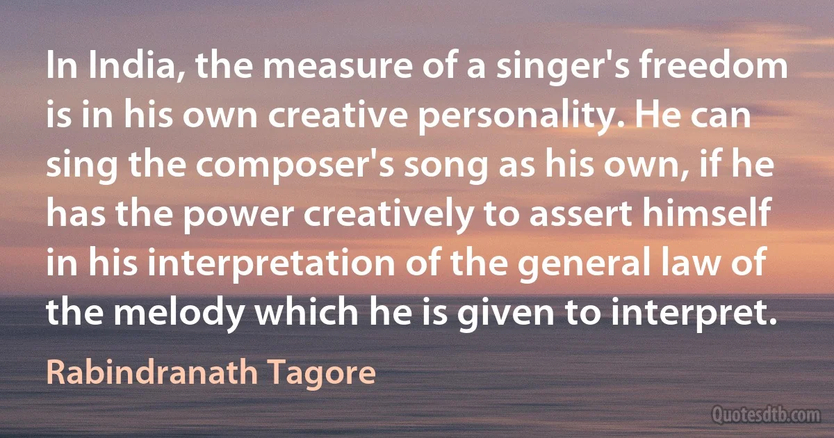 In India, the measure of a singer's freedom is in his own creative personality. He can sing the composer's song as his own, if he has the power creatively to assert himself in his interpretation of the general law of the melody which he is given to interpret. (Rabindranath Tagore)