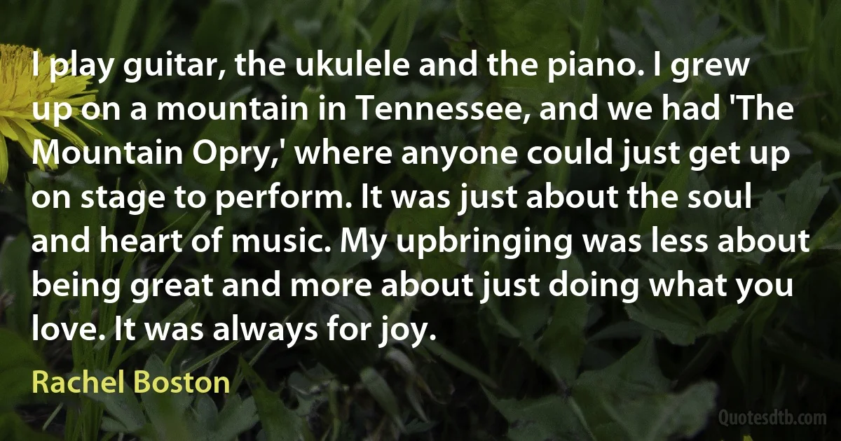 I play guitar, the ukulele and the piano. I grew up on a mountain in Tennessee, and we had 'The Mountain Opry,' where anyone could just get up on stage to perform. It was just about the soul and heart of music. My upbringing was less about being great and more about just doing what you love. It was always for joy. (Rachel Boston)