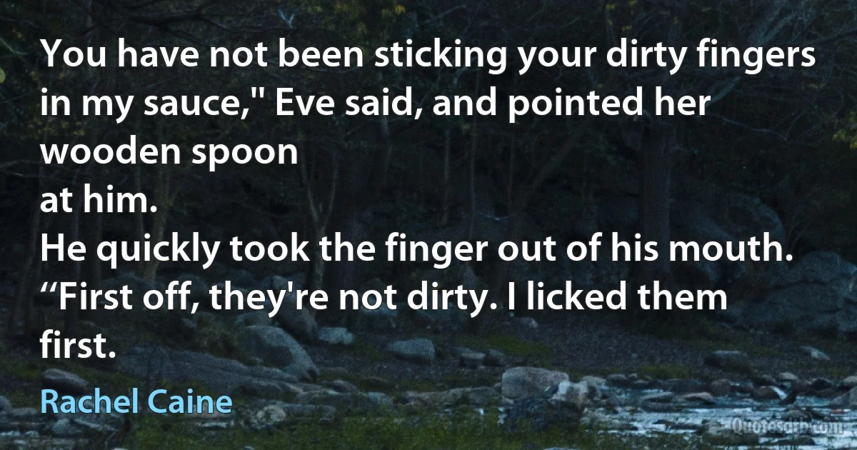 You have not been sticking your dirty fingers in my sauce,'' Eve said, and pointed her wooden spoon
at him.
He quickly took the finger out of his mouth. ‘‘First off, they're not dirty. I licked them first. (Rachel Caine)