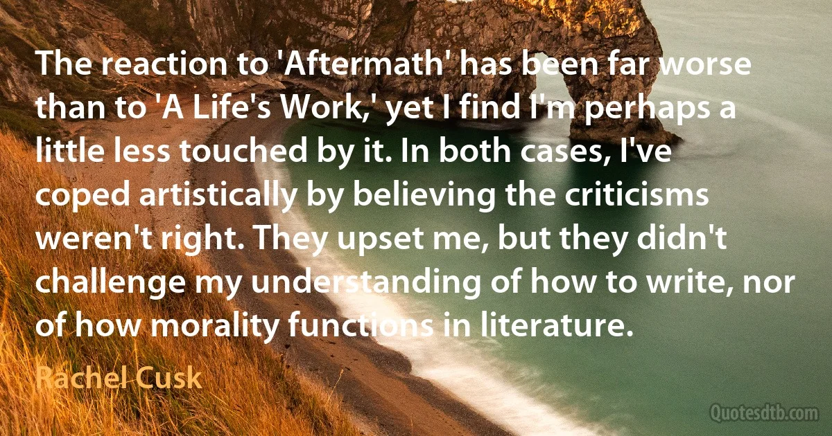 The reaction to 'Aftermath' has been far worse than to 'A Life's Work,' yet I find I'm perhaps a little less touched by it. In both cases, I've coped artistically by believing the criticisms weren't right. They upset me, but they didn't challenge my understanding of how to write, nor of how morality functions in literature. (Rachel Cusk)