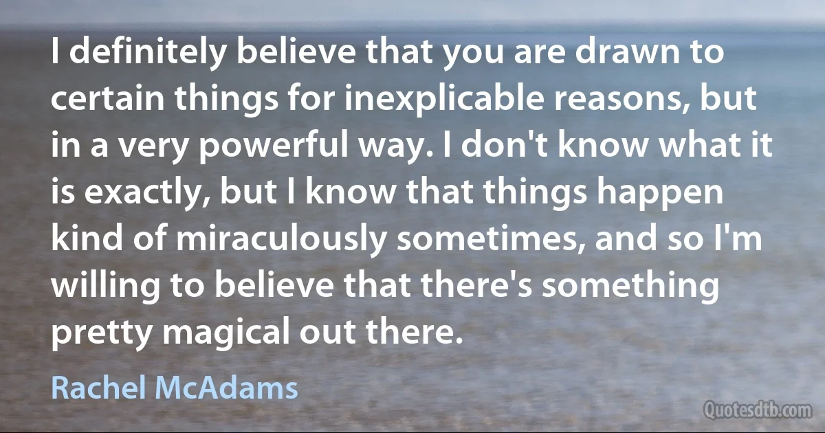 I definitely believe that you are drawn to certain things for inexplicable reasons, but in a very powerful way. I don't know what it is exactly, but I know that things happen kind of miraculously sometimes, and so I'm willing to believe that there's something pretty magical out there. (Rachel McAdams)