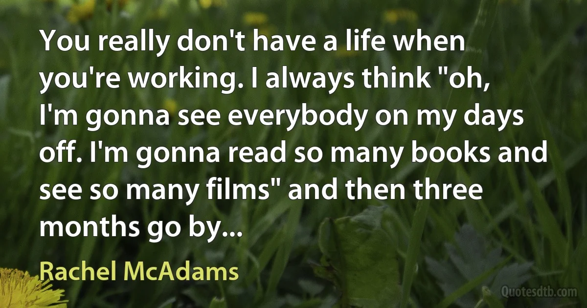 You really don't have a life when you're working. I always think "oh, I'm gonna see everybody on my days off. I'm gonna read so many books and see so many films" and then three months go by... (Rachel McAdams)