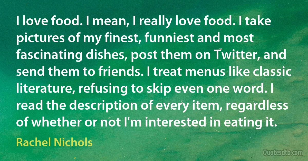 I love food. I mean, I really love food. I take pictures of my finest, funniest and most fascinating dishes, post them on Twitter, and send them to friends. I treat menus like classic literature, refusing to skip even one word. I read the description of every item, regardless of whether or not I'm interested in eating it. (Rachel Nichols)