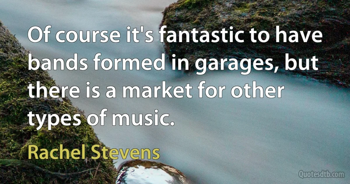 Of course it's fantastic to have bands formed in garages, but there is a market for other types of music. (Rachel Stevens)