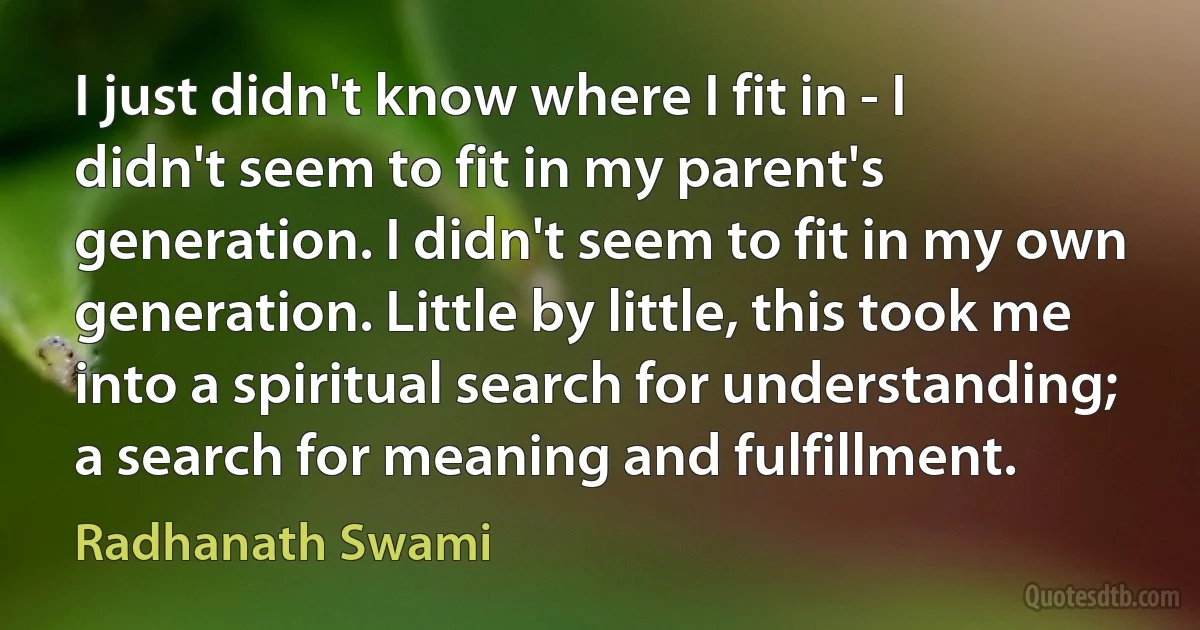 I just didn't know where I fit in - I didn't seem to fit in my parent's generation. I didn't seem to fit in my own generation. Little by little, this took me into a spiritual search for understanding; a search for meaning and fulfillment. (Radhanath Swami)