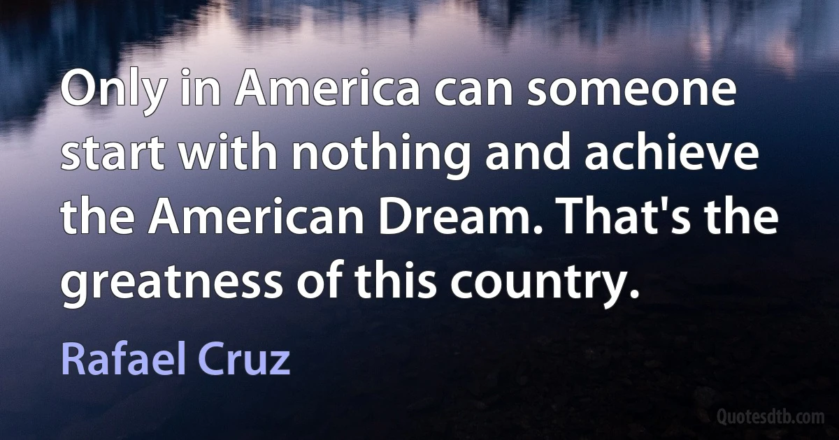 Only in America can someone start with nothing and achieve the American Dream. That's the greatness of this country. (Rafael Cruz)