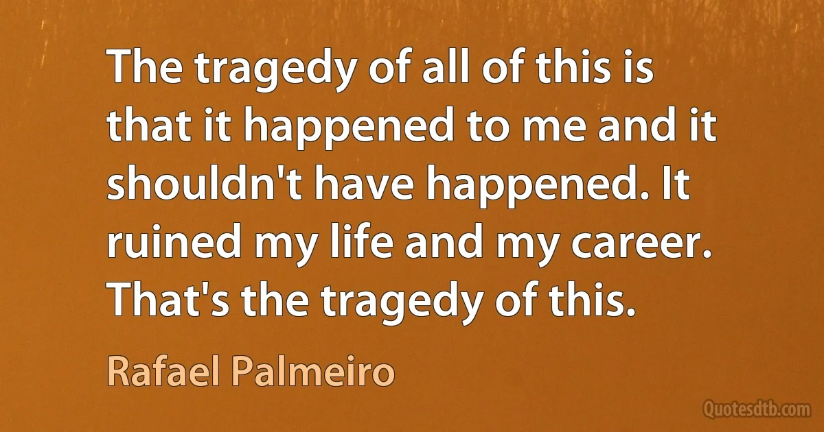 The tragedy of all of this is that it happened to me and it shouldn't have happened. It ruined my life and my career. That's the tragedy of this. (Rafael Palmeiro)