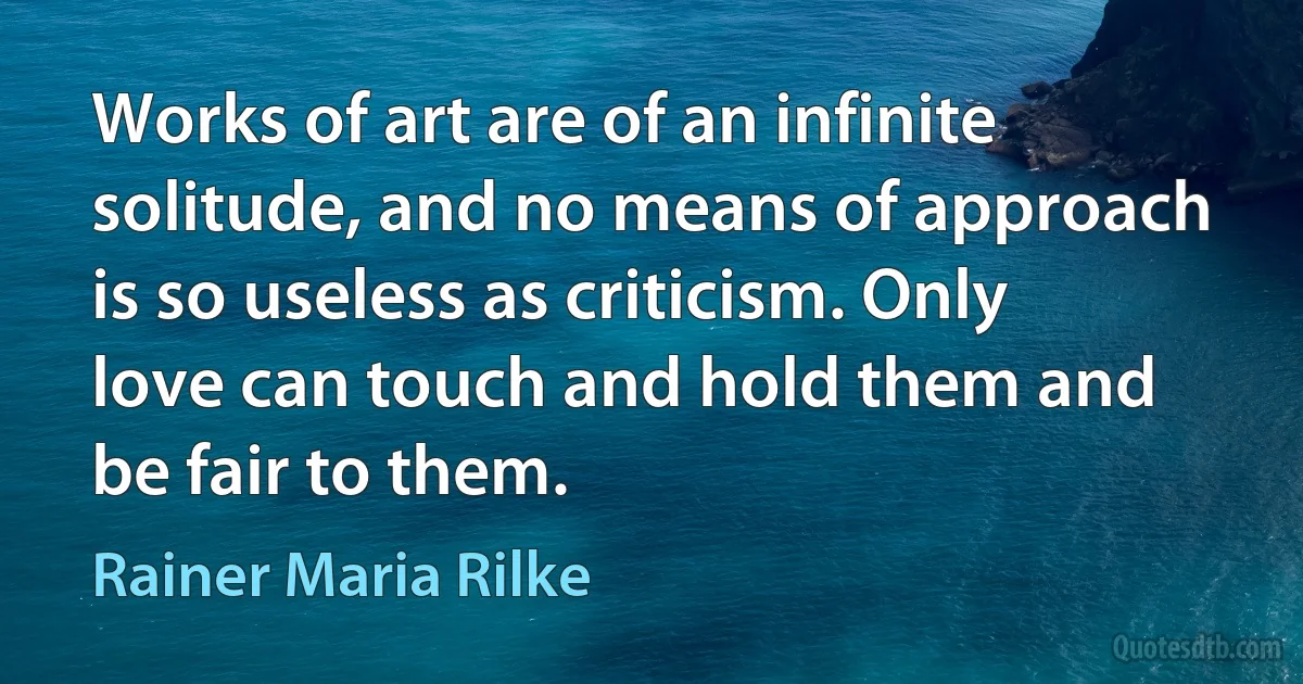 Works of art are of an infinite solitude, and no means of approach is so useless as criticism. Only love can touch and hold them and be fair to them. (Rainer Maria Rilke)