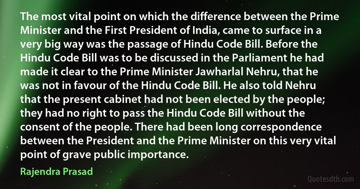 The most vital point on which the difference between the Prime Minister and the First President of India, came to surface in a very big way was the passage of Hindu Code Bill. Before the Hindu Code Bill was to be discussed in the Parliament he had made it clear to the Prime Minister Jawharlal Nehru, that he was not in favour of the Hindu Code Bill. He also told Nehru that the present cabinet had not been elected by the people; they had no right to pass the Hindu Code Bill without the consent of the people. There had been long correspondence between the President and the Prime Minister on this very vital point of grave public importance. (Rajendra Prasad)