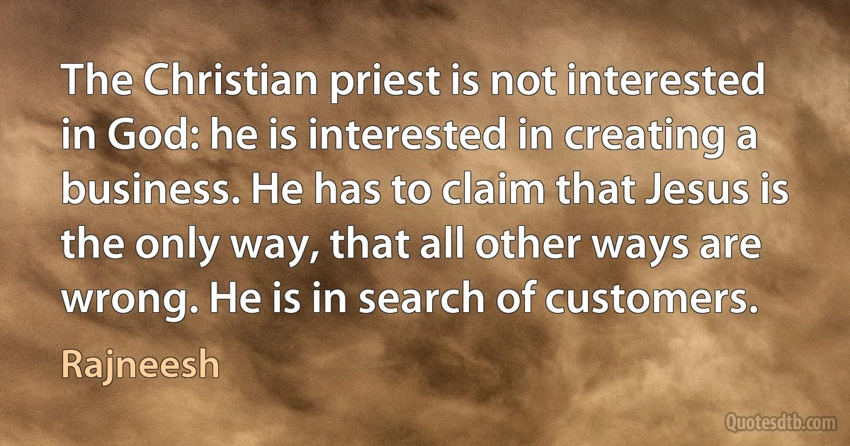 The Christian priest is not interested in God: he is interested in creating a business. He has to claim that Jesus is the only way, that all other ways are wrong. He is in search of customers. (Rajneesh)