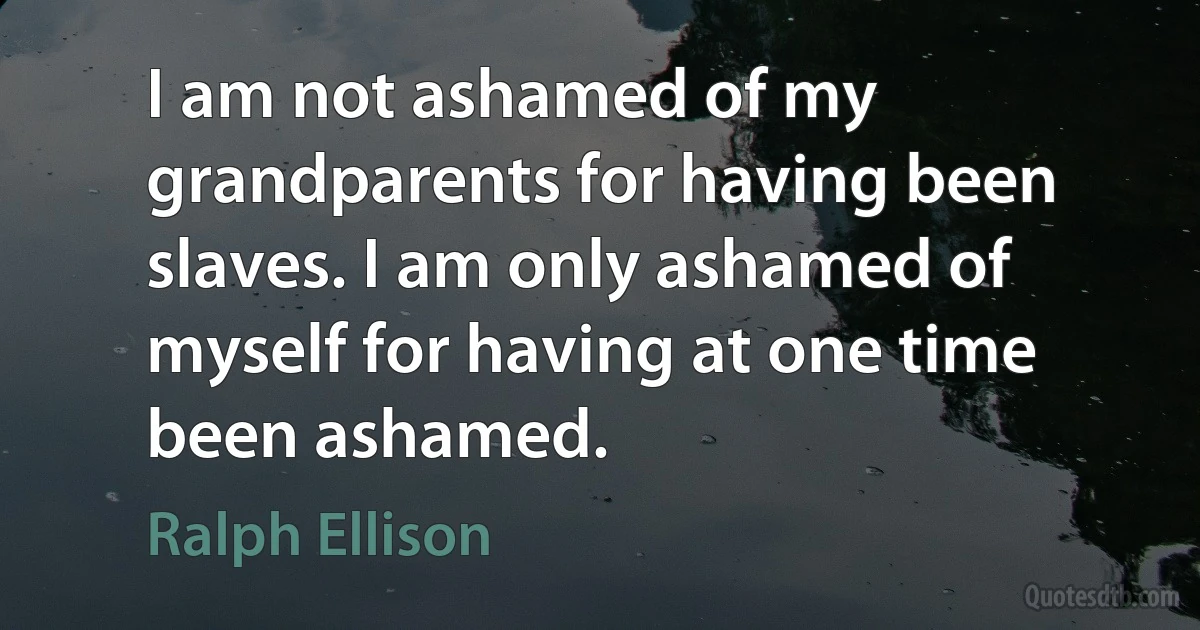 I am not ashamed of my grandparents for having been slaves. I am only ashamed of myself for having at one time been ashamed. (Ralph Ellison)