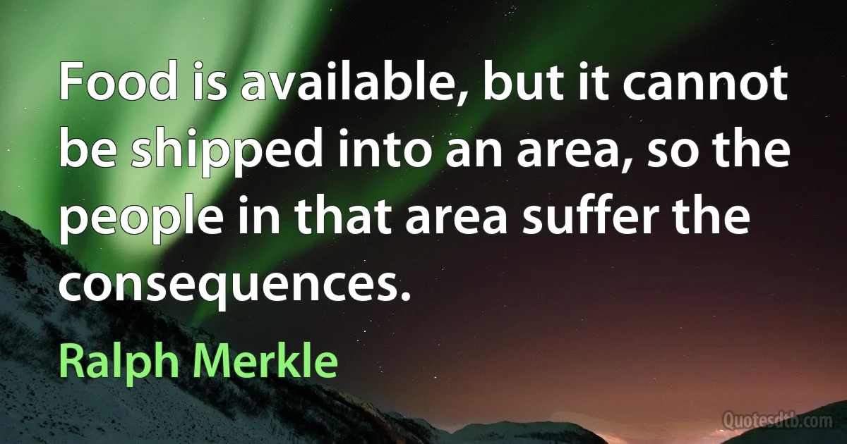 Food is available, but it cannot be shipped into an area, so the people in that area suffer the consequences. (Ralph Merkle)