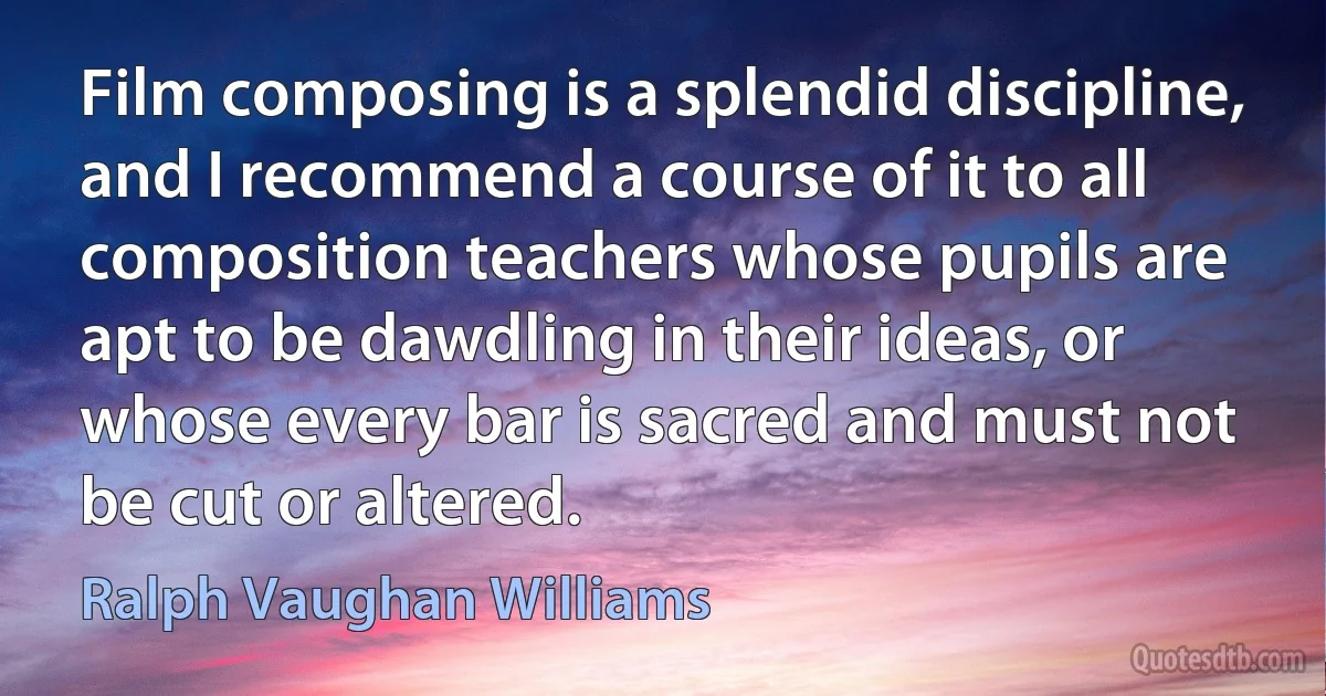 Film composing is a splendid discipline, and I recommend a course of it to all composition teachers whose pupils are apt to be dawdling in their ideas, or whose every bar is sacred and must not be cut or altered. (Ralph Vaughan Williams)