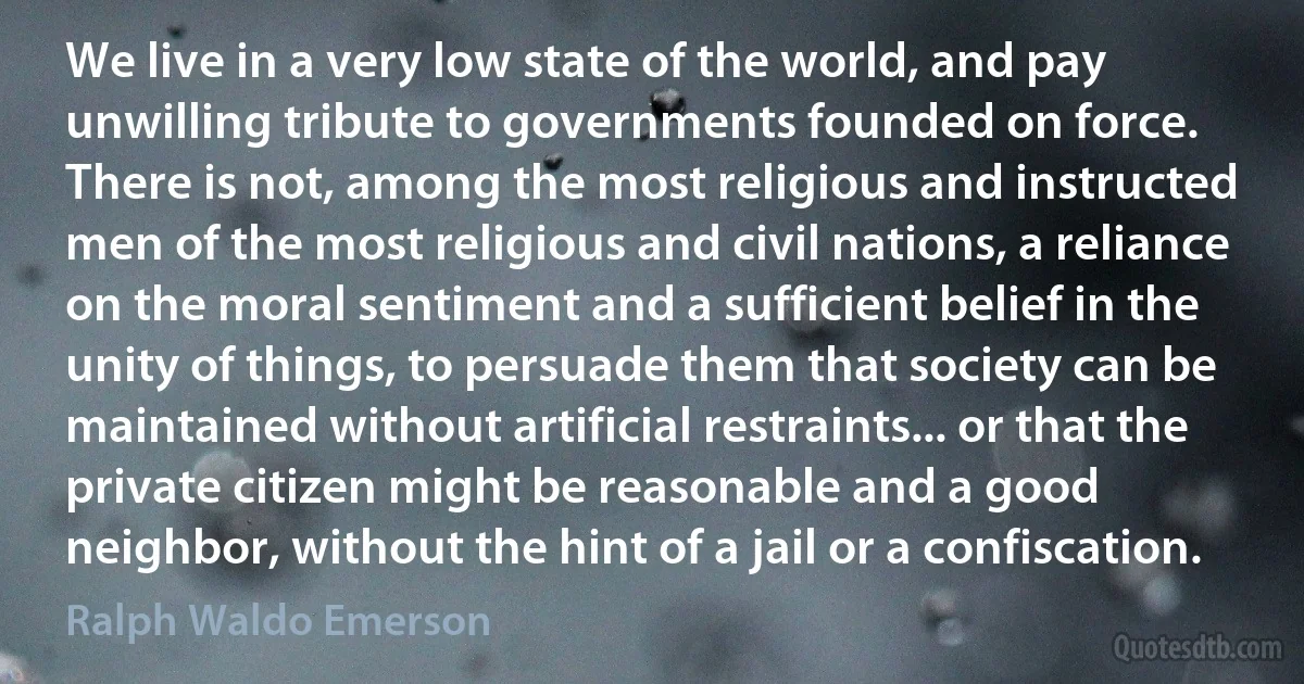 We live in a very low state of the world, and pay unwilling tribute to governments founded on force. There is not, among the most religious and instructed men of the most religious and civil nations, a reliance on the moral sentiment and a sufficient belief in the unity of things, to persuade them that society can be maintained without artificial restraints... or that the private citizen might be reasonable and a good neighbor, without the hint of a jail or a confiscation. (Ralph Waldo Emerson)