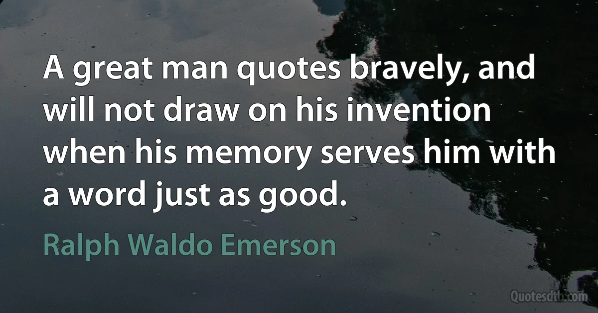 A great man quotes bravely, and will not draw on his invention when his memory serves him with a word just as good. (Ralph Waldo Emerson)