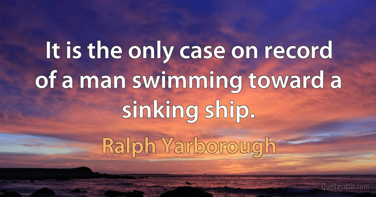 It is the only case on record of a man swimming toward a sinking ship. (Ralph Yarborough)