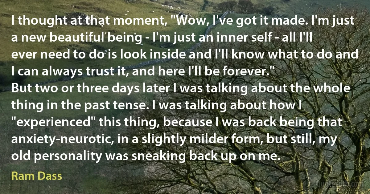 I thought at that moment, "Wow, I've got it made. I'm just a new beautiful being - I'm just an inner self - all I'll ever need to do is look inside and I'll know what to do and I can always trust it, and here I'll be forever."
But two or three days later I was talking about the whole thing in the past tense. I was talking about how I "experienced" this thing, because I was back being that anxiety-neurotic, in a slightly milder form, but still, my old personality was sneaking back up on me. (Ram Dass)