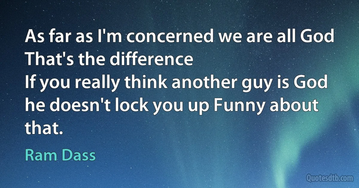 As far as I'm concerned we are all God
That's the difference
If you really think another guy is God he doesn't lock you up Funny about that. (Ram Dass)