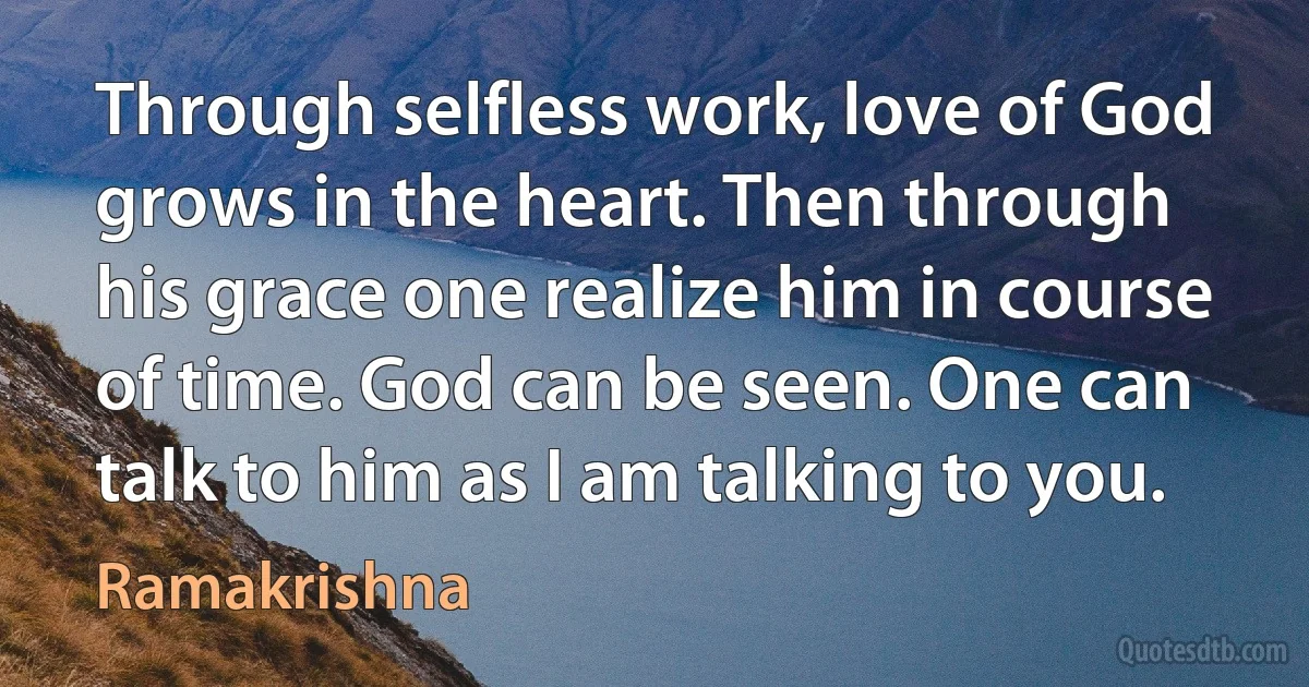 Through selfless work, love of God grows in the heart. Then through his grace one realize him in course of time. God can be seen. One can talk to him as I am talking to you. (Ramakrishna)