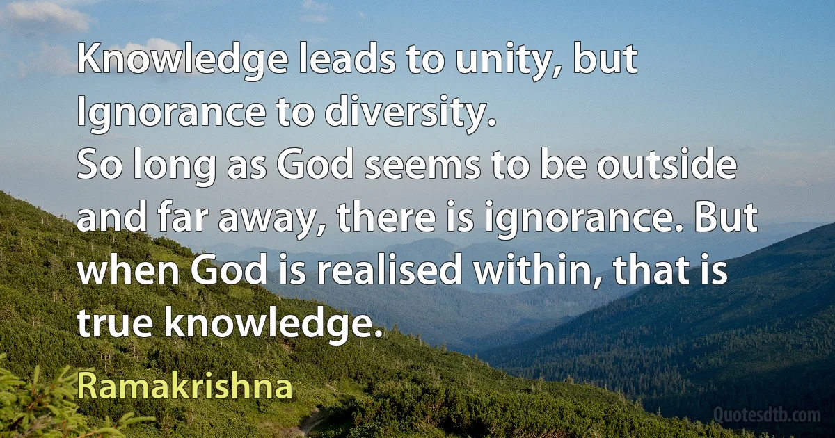 Knowledge leads to unity, but Ignorance to diversity.
So long as God seems to be outside and far away, there is ignorance. But when God is realised within, that is true knowledge. (Ramakrishna)