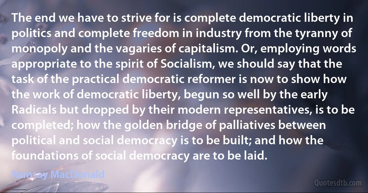 The end we have to strive for is complete democratic liberty in politics and complete freedom in industry from the tyranny of monopoly and the vagaries of capitalism. Or, employing words appropriate to the spirit of Socialism, we should say that the task of the practical democratic reformer is now to show how the work of democratic liberty, begun so well by the early Radicals but dropped by their modern representatives, is to be completed; how the golden bridge of palliatives between political and social democracy is to be built; and how the foundations of social democracy are to be laid. (Ramsay MacDonald)