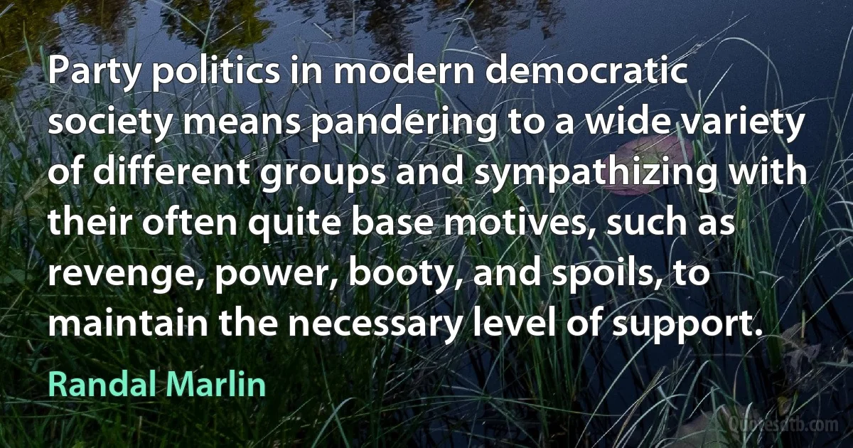 Party politics in modern democratic society means pandering to a wide variety of different groups and sympathizing with their often quite base motives, such as revenge, power, booty, and spoils, to maintain the necessary level of support. (Randal Marlin)