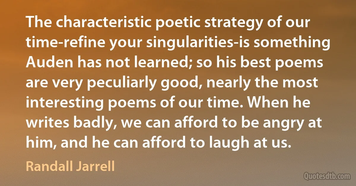 The characteristic poetic strategy of our time-refine your singularities-is something Auden has not learned; so his best poems are very peculiarly good, nearly the most interesting poems of our time. When he writes badly, we can afford to be angry at him, and he can afford to laugh at us. (Randall Jarrell)