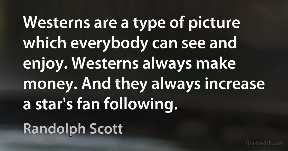 Westerns are a type of picture which everybody can see and enjoy. Westerns always make money. And they always increase a star's fan following. (Randolph Scott)