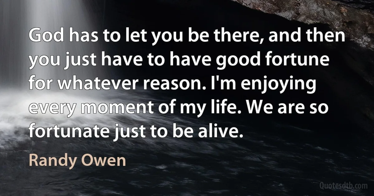 God has to let you be there, and then you just have to have good fortune for whatever reason. I'm enjoying every moment of my life. We are so fortunate just to be alive. (Randy Owen)