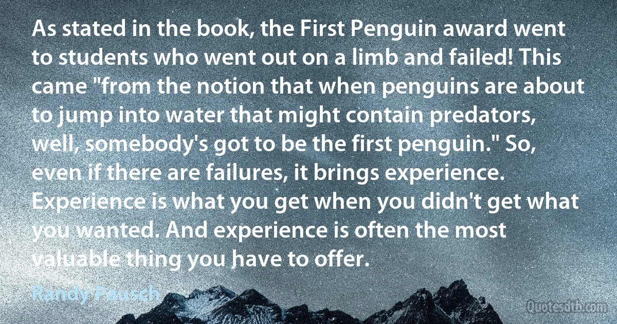 As stated in the book, the First Penguin award went to students who went out on a limb and failed! This came "from the notion that when penguins are about to jump into water that might contain predators, well, somebody's got to be the first penguin." So, even if there are failures, it brings experience. Experience is what you get when you didn't get what you wanted. And experience is often the most valuable thing you have to offer. (Randy Pausch)