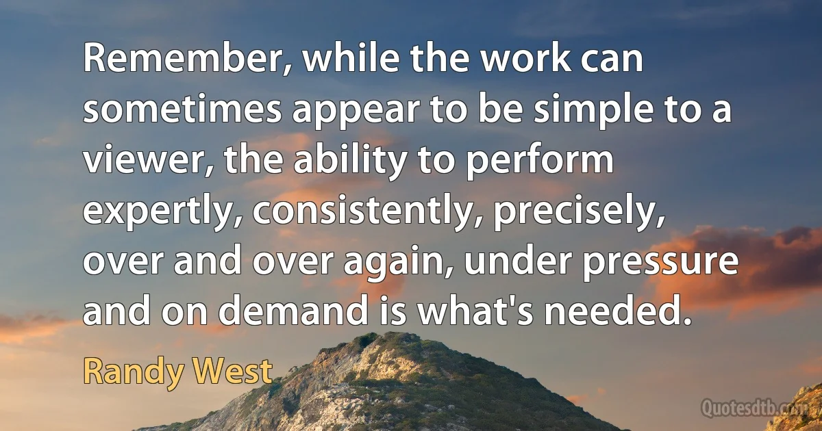 Remember, while the work can sometimes appear to be simple to a viewer, the ability to perform expertly, consistently, precisely, over and over again, under pressure and on demand is what's needed. (Randy West)