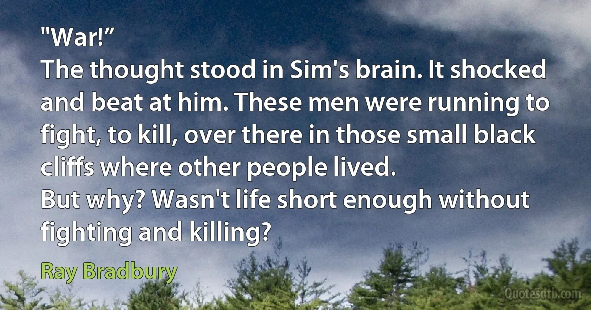 "War!”
The thought stood in Sim's brain. It shocked and beat at him. These men were running to fight, to kill, over there in those small black cliffs where other people lived.
But why? Wasn't life short enough without fighting and killing? (Ray Bradbury)