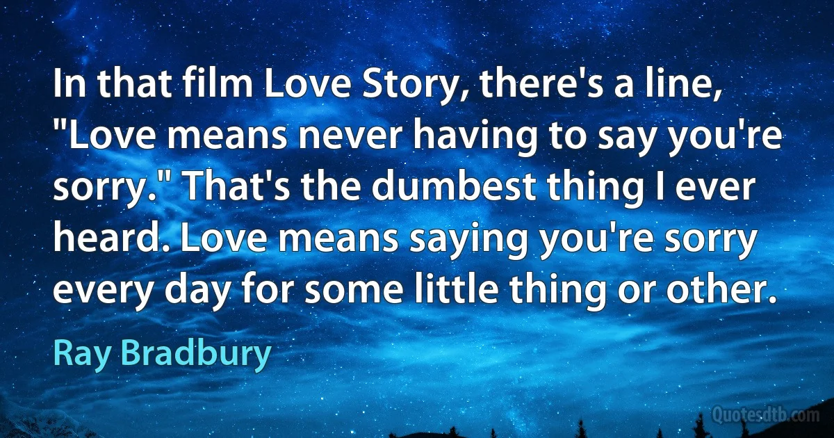 In that film Love Story, there's a line, "Love means never having to say you're sorry." That's the dumbest thing I ever heard. Love means saying you're sorry every day for some little thing or other. (Ray Bradbury)