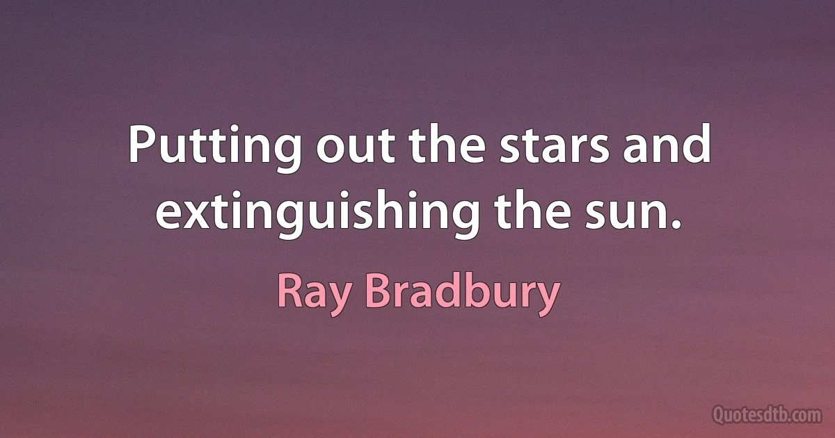 Putting out the stars and extinguishing the sun. (Ray Bradbury)