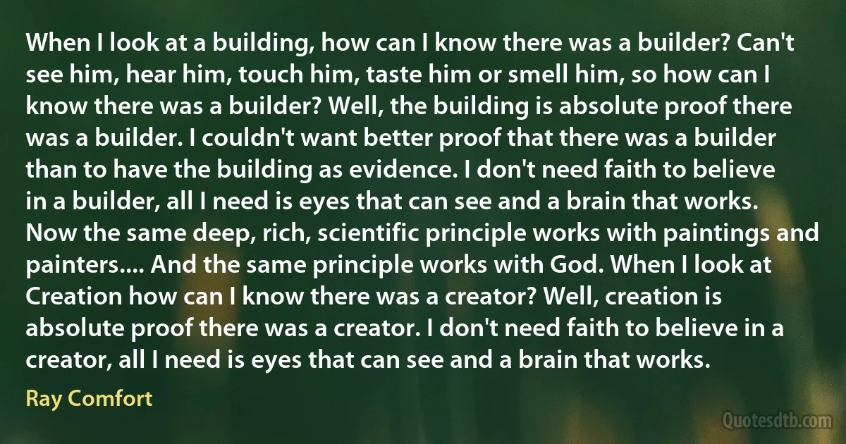 When I look at a building, how can I know there was a builder? Can't see him, hear him, touch him, taste him or smell him, so how can I know there was a builder? Well, the building is absolute proof there was a builder. I couldn't want better proof that there was a builder than to have the building as evidence. I don't need faith to believe in a builder, all I need is eyes that can see and a brain that works. Now the same deep, rich, scientific principle works with paintings and painters.... And the same principle works with God. When I look at Creation how can I know there was a creator? Well, creation is absolute proof there was a creator. I don't need faith to believe in a creator, all I need is eyes that can see and a brain that works. (Ray Comfort)