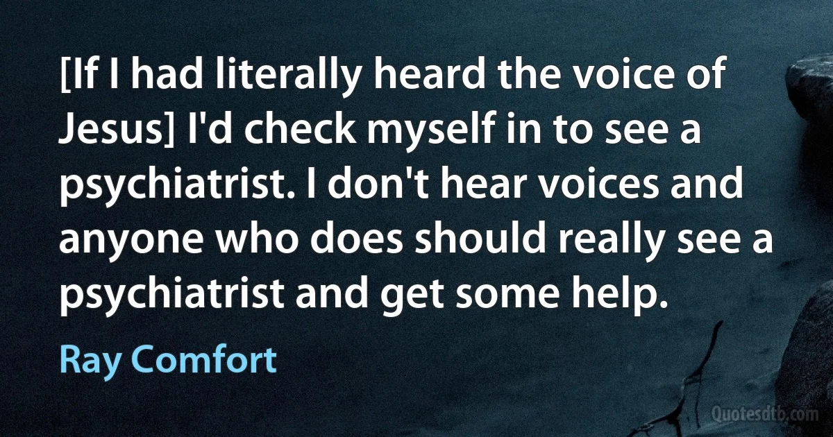 [If I had literally heard the voice of Jesus] I'd check myself in to see a psychiatrist. I don't hear voices and anyone who does should really see a psychiatrist and get some help. (Ray Comfort)