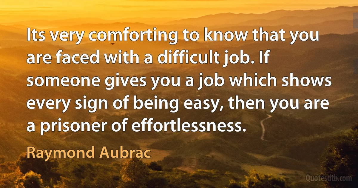 Its very comforting to know that you are faced with a difficult job. If someone gives you a job which shows every sign of being easy, then you are a prisoner of effortlessness. (Raymond Aubrac)