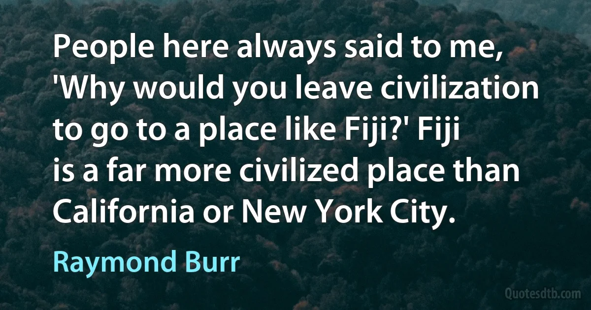 People here always said to me, 'Why would you leave civilization to go to a place like Fiji?' Fiji is a far more civilized place than California or New York City. (Raymond Burr)