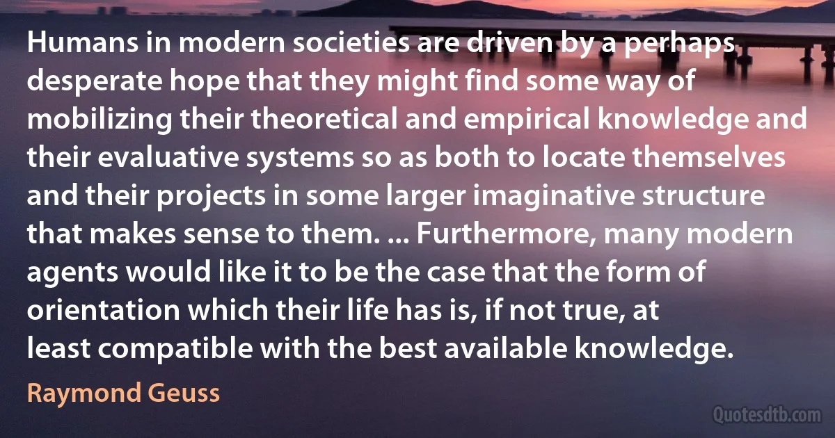 Humans in modern societies are driven by a perhaps desperate hope that they might find some way of mobilizing their theoretical and empirical knowledge and their evaluative systems so as both to locate themselves and their projects in some larger imaginative structure that makes sense to them. ... Furthermore, many modern agents would like it to be the case that the form of orientation which their life has is, if not true, at least compatible with the best available knowledge. (Raymond Geuss)