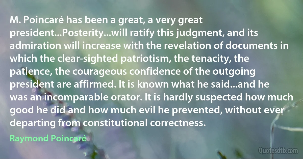 M. Poincaré has been a great, a very great president...Posterity...will ratify this judgment, and its admiration will increase with the revelation of documents in which the clear-sighted patriotism, the tenacity, the patience, the courageous confidence of the outgoing president are affirmed. It is known what he said...and he was an incomparable orator. It is hardly suspected how much good he did and how much evil he prevented, without ever departing from constitutional correctness. (Raymond Poincaré)