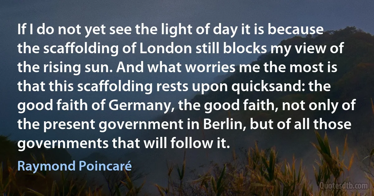 If I do not yet see the light of day it is because the scaffolding of London still blocks my view of the rising sun. And what worries me the most is that this scaffolding rests upon quicksand: the good faith of Germany, the good faith, not only of the present government in Berlin, but of all those governments that will follow it. (Raymond Poincaré)