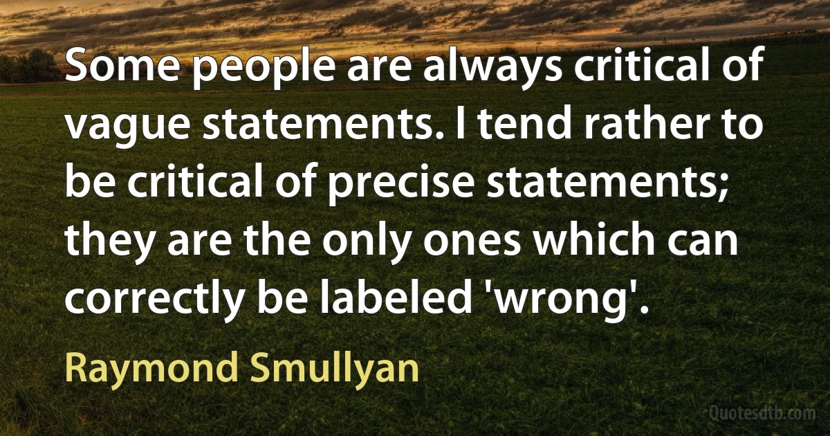 Some people are always critical of vague statements. I tend rather to be critical of precise statements; they are the only ones which can correctly be labeled 'wrong'. (Raymond Smullyan)