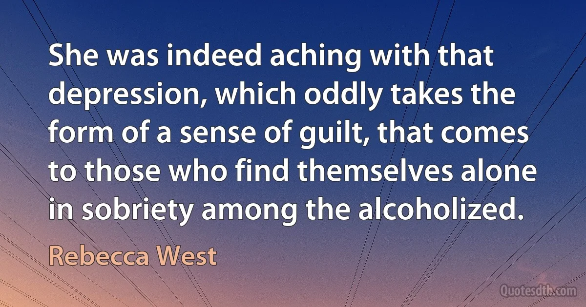 She was indeed aching with that depression, which oddly takes the form of a sense of guilt, that comes to those who find themselves alone in sobriety among the alcoholized. (Rebecca West)