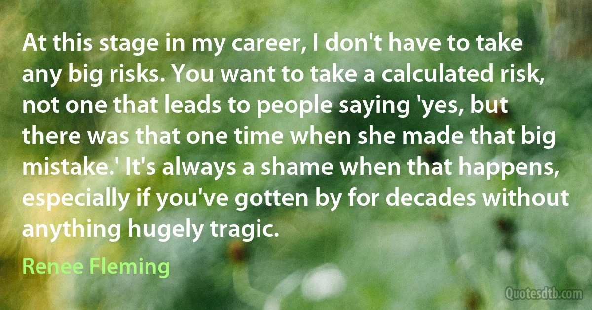 At this stage in my career, I don't have to take any big risks. You want to take a calculated risk, not one that leads to people saying 'yes, but there was that one time when she made that big mistake.' It's always a shame when that happens, especially if you've gotten by for decades without anything hugely tragic. (Renee Fleming)