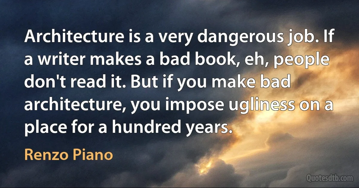 Architecture is a very dangerous job. If a writer makes a bad book, eh, people don't read it. But if you make bad architecture, you impose ugliness on a place for a hundred years. (Renzo Piano)