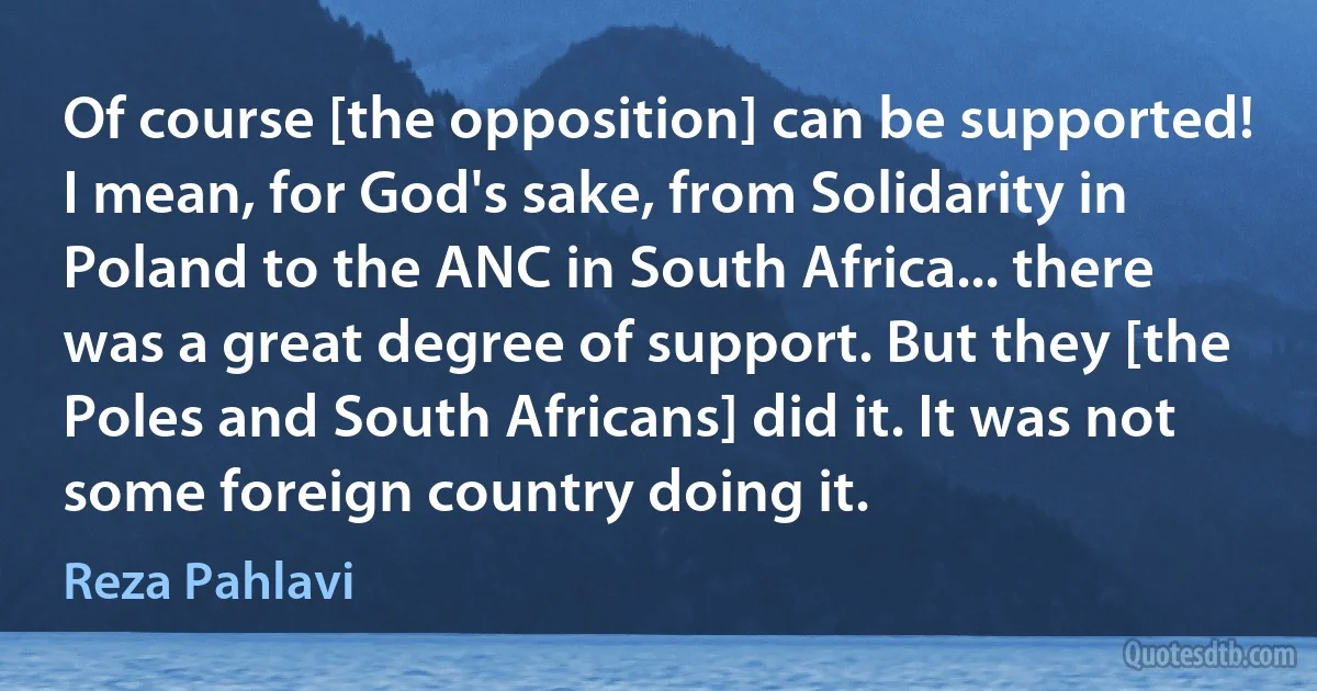 Of course [the opposition] can be supported! I mean, for God's sake, from Solidarity in Poland to the ANC in South Africa... there was a great degree of support. But they [the Poles and South Africans] did it. It was not some foreign country doing it. (Reza Pahlavi)